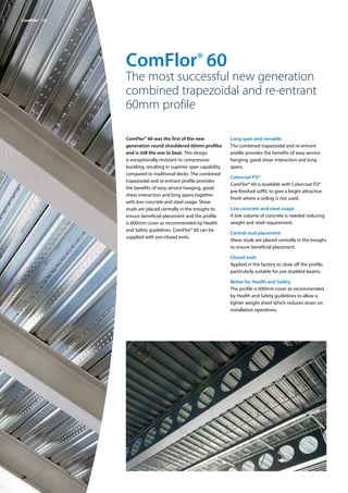 20
ComFlor® 60
The most successful new generation
combined trapezoidal and re-entrant
60mm profile
ComFlor® 60 was the first of the new
generation round shouldered 60mm profiles
and is still the one to beat. This design
is exceptionally resistant to compressive
buckling, resulting in superior span capability
compared to traditional decks. The combined
trapezoidal and re-entrant profile provides
the benefits of easy service hanging, good
shear interaction and long spans together
with low concrete and steel usage. Shear
studs are placed centrally in the troughs to
ensure beneficial placement and the profile
is 600mm cover as recommended by Health
and Safety guidelines. ComFlor® 60 can be
supplied with pre-closed ends.
Long span and versatile
The combined trapezoidal and re-entrant
profile provides the benefits of easy service
hanging, good shear interaction and long
spans.
Colorcoat FD®
ComFlor® 60 is available with Colorcoat FD®
pre-finished soffit, to give a bright attractive
finish where a ceiling is not used.
Low concrete and steel usage
A low volume of concrete is needed reducing
weight and steel requirement.
Central stud placement
Shear studs are placed centrally in the troughs
to ensure beneficial placement.
Closed ends
Applied in the factory to close off the profile,
particularly suitable for pre-studded beams.
Better for Health and Safety
The profile is 600mm cover as recommended
by Health and Safety guidelines to allow a
lighter weight sheet which reduces strain on
installation operatives.
ComFlor®  60
 