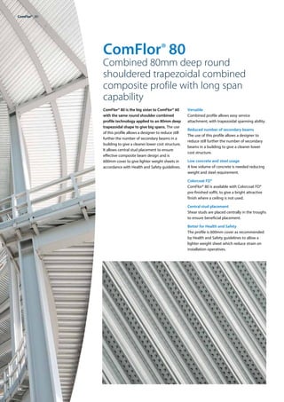 26
ComFlor® 80
Combined 80mm deep round
shouldered trapezoidal combined
composite profile with long span
capability
ComFlor® 80 is the big sister to ComFlor® 60
with the same round shoulder combined
profile technology applied to an 80mm deep
trapezoidal shape to give big spans. The use
of this profile allows a designer to reduce still
further the number of secondary beams in a
building to give a cleaner lower cost structure.
It allows central stud placement to ensure
effective composite beam design and is
600mm cover to give lighter weight sheets in
accordance with Health and Safety guidelines.
Versatile
Combined profile allows easy service
attachment, with trapezoidal spanning ability.
Reduced number of secondary beams
The use of this profile allows a designer to
reduce still further the number of secondary
beams in a building to give a cleaner lower
cost structure.
Low concrete and steel usage
A low volume of concrete is needed reducing
weight and steel requirement.
Colorcoat FD®
ComFlor® 80 is available with Colorcoat FD®
pre-finished soffit, to give a bright attractive
finish where a ceiling is not used.
Central stud placement
Shear studs are placed centrally in the troughs
to ensure beneficial placement.
Better for Health and Safety
The profile is 600mm cover as recommended
by Health and Safety guidelines to allow a
lighter weight sheet which reduce strain on
installation operatives.
ComFlor®  80
 