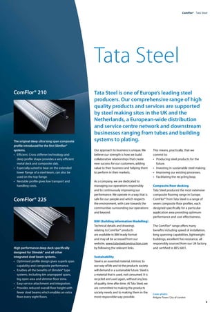 ComFlor®  Tata Steel
	 3
ComFlor® 210
The original deep ultra long span composite
profile introduced for the first Slimflor®
systems.
•	 Efficient. Cross stiffener technology and
deep profile shape provides a very efficient
metal deck and composite slab.
•	 Especially suited to bear on the extended
lower flange of a steel beam, can also be
used on the top flange.
•	 Nestable profile gives low transport and
handling costs.
ComFlor® 225
High performance deep deck specifically
designed for Slimdek® and all other
integrated steel beam systems.
•	 Optimised profile design gives superb span
capability and composite performance.
•	 Enables all the benefits of Slimdek® type
systems. Including 6m unpropped spans,
big open area and slimmer floor zone.
•	 Easy service attachment and integration.
•	 Provides reduced overall floor height with
fewer steel beams which enables an extra
floor every eight floors.
Cover photo:
Aldgate Tower, City of London
Tata Steel
Tata Steel is one of Europe’s leading steel
producers. Our comprehensive range of high
quality products and services are supported
by steel making sites in the UK and the
Netherlands, a European-wide distribution
and service centre network and downstream
businesses ranging from tubes and building
systems to plating.
Our approach to business is unique. We
believe our strength is how we build
collaborative relationships that create
new success for our customers, adding
value to their business and helping them
to perform in their markets.
As a company, we are dedicated to
managing our operations responsibly
and to continuously improving our
performance. We operate in a way that is
safe for our people and which respects
the environment, with care towards the
communities surrounding our operations
and beyond.
BIM (Building Information Modelling)
Technical details and drawings
relating to ComFlor® products
are available in BIM ready format
and may all be accessed from our
website, www.tatasteelconstruction.com
by following the relevant links.
Sustainability
Steel is an essential material, intrinsic to
our way of life and to the products society
will demand in a sustainable future. Steel is
a material that is used, not consumed. It is
recycled and used again, without any loss
of quality, time after time. AtTata Steel, we
are committed to making the products
society needs and to making them in the
most responsible way possible.
This means, practically, that we
commit to:
• 	 Producing steel products for the
future.
• 	 Investing in sustainable steel making.
• 	 Improving our existing processes.
•	 Facilitating the recycling loop.
Composite floor decking
Tata Steel produces the most extensive
composite flooring range in Europe.
ComFlor® from Tata Steel is a range of
seven composite floor profiles, each
designed specifically for a particular
application area providing optimum
performance and cost effectiveness.
The ComFlor® range offers many
benefits including speed of installation,
long spanning capabilities, lightweight
buildings, excellent fire resistance, all
responsibly sourced from our UK factory
and certified to BES 6001.
 