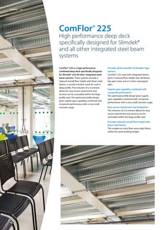 40
ComFlor® 225
High performance deep deck
specifically designed for Slimdek®
and all other integrated steel beam
systems
ComFlor® 225 is a high performance
combined deep deck specifically designed
for Slimdek® and all other integrated steel
beam systems. These systems provide a
reduced overall floor height with fewer steel
beams, a counter intuitive result for such a
deep profile. The inclusion of a re-entrant
allows for easy service attachment and
services can be concealed within the large
profile void. The optimised profile design
gives superb span capability combined with
composite performance with a very small
concrete usage.
Provides all the benefits of Slimdek® type
systems
ComFlor® 225 used with integrated beams
gives a reduced floor height, low vibrations,
big open areas and a 6 metre unpropped
span.
Superb span capability combined with
composite performance
The optimised profile design gives superb
span capability combined with composite
performance with a very small concrete usage.
Easy service attachment and integration
The inclusion of a re-entrant allows for easy
service attachment and services can be
concealed within the large profile void.
Provides reduced overall floor height with
fewer steel beams
This enables an extra floor every eight floors,
within the same building height.
ComFlor®  225
 
