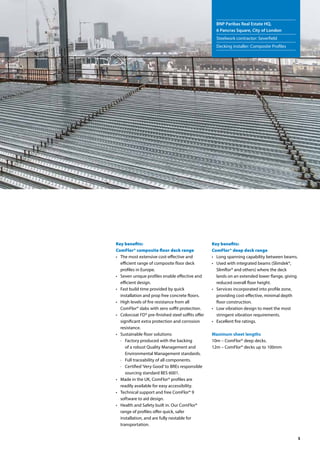 5
Key benefits:
ComFlor® composite floor deck range
• 	 The most extensive cost-effective and
efficient range of composite floor deck
profiles in Europe.
• 	 Seven unique profiles enable effective and
efficient design.
• 	 Fast build time provided by quick
installation and prop free concrete floors.
• 	 High levels of fire resistance from all
ComFlor® slabs with zero soffit protection.
• 	 Colorcoat FD® pre-finished steel soffits offer
significant extra protection and corrosion
resistance.
• 	 Sustainable floor solutions:
·	 Factory produced with the backing
of a robust Quality Management and
Environmental Management standards.
·	 Full traceability of all components.
·	 Certified‘Very Good’to BREs responsible
sourcing standard BES 6001.
• 	 Made in the UK, ComFlor® profiles are
readily available for easy accessibility.
• 	 Technical support and free ComFlor® 9
software to aid design.
• 	 Health and Safety built in. Our ComFlor®
range of profiles offer quick, safer
installation, and are fully nestable for
transportation.
Key benefits:
ComFlor® deep deck range
•	 Long spanning capability between beams.
•	 Used with integrated beams (Slimdek®,
Slimflor® and others) where the deck
lands on an extended lower flange, giving
reduced overall floor height.
•	 Services incorporated into profile zone,
providing cost-effective, minimal depth
floor construction.
•	 Low vibration design to meet the most
stringent vibration requirements.
•	 Excellent fire ratings.
Maximum sheet lengths
10m – ComFlor® deep decks.
12m – ComFlor® decks up to 100mm
BNP Paribas Real Estate HQ,
6 Pancras Square, City of London
Steelwork contractor: Severfield
Decking installer: Composite Profiles
 