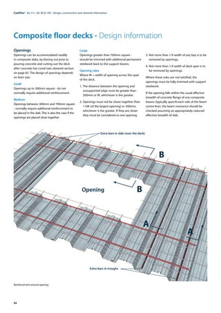 52
ComFlor®  46, 51+, 60, 80 & 100 - Design, construction and sitework information
Reinforcement around opening
Composite floor decks - Design information
Openings
Openings can be accommodated readily
in composite slabs, by boxing out prior to
pouring concrete and cutting out the deck
after concrete has cured (see sitework section
on page 65. The design of openings depends
on their size:
Small
Openings up to 300mm square - do not
normally require additional reinforcement.
Medium
Openings between 300mm and 700mm square
- normally require additional reinforcement to
be placed in the slab. This is also the case if the
openings are placed close together.
Large
Openings greater than 700mm square -
should be trimmed with additional permanent
steelwork back to the support beams.
Opening rules
Where W = width of opening across the span
of the deck.
1.	The distance between the opening and
unsupported edge must be greater than
500mm or W, whichever is the greater.
2.	Openings must not be closer together than
1.5W (of the largest opening) or 300mm,
whichever is the greater. If they are closer
they must be considered as one opening.
3.	Not more than 1/4 width of any bay is to be
removed by openings.
4.	Not more than 1/4 width of deck span is to
be removed by openings.
Where these rules are not satisfied, the
openings must be fully trimmed with support
steelwork.
If the opening falls within the usual effective
breadth of concrete flange of any composite
beams (typically span/8 each side of the beam
centre line), the beam resistance should be
checked assuming an appropriately reduced
effective breadth of slab.
Extra bars in slab (over the deck)
Opening
Extra bars in troughs
B
B
A	
A
 