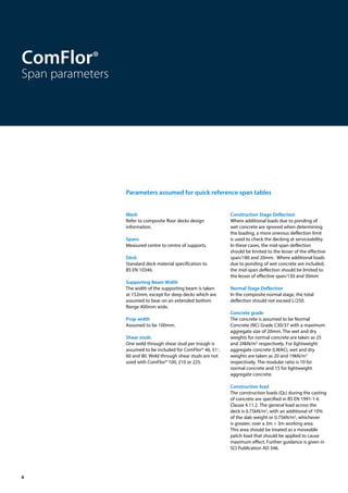 6
Mesh
Refer to composite floor decks design
information.
Spans
Measured centre to centre of supports.
Deck
Standard deck material specification to
BS EN 10346.
Supporting Beam Width
The width of the supporting beam is taken
at 152mm, except for deep decks which are
assumed to bear on an extended bottom
flange 400mm wide.
Prop width
Assumed to be 100mm.
Shear studs
One weld through shear stud per trough is
assumed to be included for ComFlor® 46, 51+
,
60 and 80. Weld through shear studs are not
used with ComFlor® 100, 210 or 225.
Construction Stage Deflection
Where additional loads due to ponding of
wet concrete are ignored when determining
the loading, a more onerous deflection limit
is used to check the decking at serviceability.
In these cases, the mid-span deflection
should be limited to the lesser of the effective
span/180 and 20mm. Where additional loads
due to ponding of wet concrete are included,
the mid-span deflection should be limited to
the lesser of effective span/130 and 30mm
Normal Stage Deflection
In the composite normal stage, the total
deflection should not exceed L/250.
Concrete grade
The concrete is assumed to be Normal
Concrete (NC) Grade C30/37 with a maximum
aggregate size of 20mm. The wet and dry
weights for normal concrete are taken as 25
and 24kN/m3
respectively. For lightweight
aggregate concrete (LWAC), wet and dry
weights are taken as 20 and 19kN/m3
respectively. The modular ratio is 10 for
normal concrete and 15 for lightweight
aggregate concrete.
Construction load
The construction loads (Qc) during the casting
of concrete are specified in BS EN 1991-1-6
Clause 4.11.2. The general load across the
deck is 0.75kN/m2
, with an additional of 10%
of the slab weight or 0.75kN/m2
, whichever
is greater, over a 3m × 3m working area.
This area should be treated as a moveable
patch load that should be applied to cause
maximum effect. Further guidance is given in
SCI Publication AD 346.
ComFlor®
Span parameters
Parameters assumed for quick reference span tables
 