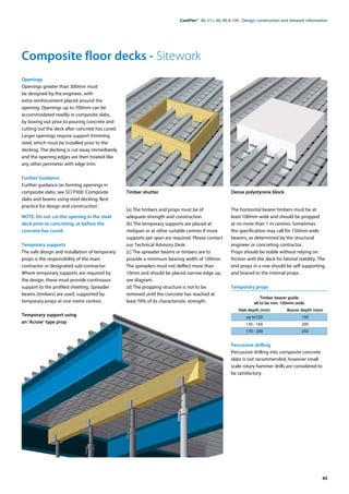 65
ComFlor®  46, 51+, 60, 80 & 100 - Design, construction and sitework information
Openings
Openings greater than 300mm must
be designed by the engineer, with
extra reinforcement placed around the
opening. Openings up to 700mm can be
accommodated readily in composite slabs,
by boxing out prior to pouring concrete and
cutting out the deck after concrete has cured.
Larger openings require support trimming
steel, which must be installed prior to the
decking. The decking is cut away immediately
and the opening edges are then treated like
any other perimeter with edge trim.
Further Guidance
Further guidance on forming openings in
composite slabs, see SCI P300 ‘Composite
slabs and beams using steel decking. Best
practice for design and construction’.
NOTE: Do not cut the opening in the steel
deck prior to concreting, or before the
concrete has cured.
Temporary supports
The safe design and installation of temporary
props is the responsibility of the main
contractor or designated sub-contractor.
Where temporary supports are required by
the design, these must provide continuous
support to the profiled sheeting. Spreader
beams (timbers) are used, supported by
temporary props at one metre centres.
Timber shutter
[a] The timbers and props must be of
adequate strength and construction
[b] The temporary supports are placed at
midspan or at other suitable centres if more
supports per span are required. Please contact
our Technical Advisory Desk.
[c] The spreader beams or timbers are to
provide a minimum bearing width of 100mm.
The spreaders must not deflect more than
10mm and should be placed narrow edge up,
see diagram.
[d] The propping structure is not to be
removed until the concrete has reached at
least 70% of its characteristic strength.
Dense polystyrene block
The horizontal bearer timbers must be at
least 100mm wide and should be propped
at no more than 1 m centres. Sometimes
the specification may call for 150mm wide
bearers, as determined by the structural
engineer or concreting contractor.
Props should be stable without relying on
friction with the deck for laterial stability. The
end props in a row should be self supporting,
and braced to the internal props.
Temporary props
Timber bearer guide
all to be min. 100mm wide
	 Slab depth (mm)	 Bearer depth (mm)
	 up to120	 150
	 130 - 160	 200
	 170 - 200	 250
Percussive drilling
Percussive drilling into composite concrete
slabs is not recommended, however small
scale rotary hammer drills are considered to
be satisfactory.
Composite floor decks - Sitework
Temporary support using
an ’Acrow’ type prop
 