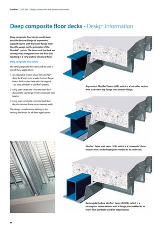 68
ComFlor®  210 & 225 - Design, construction and sitework information
Deep composite floor decks - Design information
Deep composite floor decks usually bear
onto the bottom flange of asymmetric
support beams with the lower flange wider
than the upper, on the principles of the
Slimdek® system. The beam and the deck are
consequently integrated into the floor slab
resulting in a very shallow structural floor.
Deep composite floor decks
Our deep composite floor decks will be used in
one of these applications:
1. 	An integrated system where the ComFlor®
deep deck bears onto a wider bottom flange
beam. As illustrated here with the original
Tata Steel Slimdek® or Slimflor® systems.
2. 	Long span composite concrete/steel floor
deck on the top flange of non-composite steel
beams.
3. 	Long span composite concrete/steel floor
deck in concrete frame or on masonry walls.
The design considerations relating to the
decking are similar for all these applications.
Asymmetric Slimflor® beam (ASB), which is a hot rolled section
with a narrower top flange than bottom flange.
Slimflor® fabricated beam (SFB), which is a Universal Column
section with a wide flange plate welded to its underside.
Rectangular hollow Slimflor® beam (RHSFB), which is a
rectangular hollow section with a flange plate welded to its
lower face (generally used for edge beams).
 