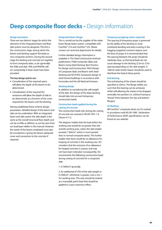 69
ComFlor®  210 & 225 - Design, construction and sitework information
Deep composite floor decks - Design information
Design procedure
There are two distinct stages for which the
elements of the integrated beam and floor
slab system must be designed. The first is
the construction stage, during which the
beams and decking support the loads as
non-composite sections. During the second
stage the decking and concrete act together
to form composite slabs, as do (generally)
the ASBs and slab. SFBs and RHSFBs will
act compositely if shear studs have been
provided.
The key design points are:
•	 Consideration of the required spans
will allow the depth of the beams to be
determined.
•	 Consideration of the required fire
resistance will allow the depth of slab to
be determined, as a function of the cover
required for the beams and the decking.
Having established these scheme design
parameters, detailed design of the beams and
slab can be undertaken. With an integrated
beam and slab system the slab depth is the
same as the overall structural floor depth and
can be as little as 280mm, as can be seen from
our load/span tables in this manual. However
the needs of the beams employed must also
be considered in giving the beams adequate
cover and connection to the concrete if
required.
Integrated beam design
This is carried out by the supplier of the wider
lower flange beam system, compatible with
ComFlor® 210 and ComFlor® 225. Please
contact our technical department for details.
Further detailed design information is
available in The Steel Construction Institute
publications: P300 Composite Slabs and
Beams Using Steel Decking: Best Practice
for Design and Construction, P055 Design
of Composite Slabs and Beams with Steel
Decking and SCI P359: Composite design of
steel framed buildings in accordance with
Eurocodes and the UK National Annexes.
Decking design
In addition to considering the self-weight
of the slab, the design of the deep decking
should take into account temporary
construction loads.
Construction loads applied during the
casting of concrete
The construction loads (Qc) during the casting
of concrete are covered in BS EN 1991-1-6
Clause 4.11.2.
The diagram implies that the load within the
working area would be no greater than the
outside working area, unless the slab weight
exceeds 7.5kN/m2, which is much greater
than in normal composite decks. This further
implies that there would be no allowance for
heaping of concrete in the working area. SCI
considers that the omission of an allowance
for heaped concrete is unwise, and may
not have been intended. Consequently, SCI
recommends the following construction loads
during casting of concrete for a composite
slab:
1. 0.75kN/m2 generally
2. An additional of 10% of the slab weight or
0.75kN/m2, whichever is greater, over a 3m ×
3m working area. This area should be treated
as a moveable patch load that should be
applied to cause maximum effect.
Temporary propping (when required)
The spacing of temporary props is governed
by the ability of the decking to resist
combined bending and web-crushing in the
hogging (negative) moment regions over
the lines of props. It is recommended that
the spacing between the props should be
relatively close, so that local loads do not
cause damage to the decking (2.5m to 3.5m
spacing depending on the slab weight). A
100mm wide timber bearer should be used to
distribute the load at these points.
End bearing
The end bearing of the sheets should be
specified as 50mm. The flange widths are
such that this bearing can be achieved,
whilst still allowing the sheets to be dropped
vertically into position (i.e. without having to
‘thread’ them between the top and bottom
flanges).
CE Marking
All ComFlor® composite decks are CE marked
in accordance with BS EN 1090. Declaration
of Performance (DOP) specifications can be
found on our website.
 