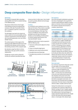 70
ComFlor®  210 & 225 - Design, construction and sitework information
Deep composite floor decks - Design information
Slab design
The design of composite slabs using deep
decking differs from that for standard decking
in the following ways:
Placing bar reinforcement in the troughs
of the decking increases the ultimate load
resistance of the slab. The benefit of these
bars is considered in both the ‘normal’ and
fire conditions.
The slab depth may need to be chosen not
only to satisfy the structural durability and fire
resistance requirements of the slab itself, but
also to provide appropriate cover over ASB or
Slimflor® beams.
The reinforcing bars in the troughs of the
decking provide additional tensile area to that
provided by the decking, and thus enhance
the bending resistance of the composite slab.
Bar diameters range from 8mm to 32mm,
depending on the span and fire resistance
requirements.
Straight bars may be used to achieve 60
minutes fire resistance (provided that shear
stresses are low). In other cases, L bars should
be used to provide sufficient end anchorage
in fire conditions.
Cracking
It is normal for some cracking to occur in the
slab over the beams. These cracks run parallel
with the beams and are not detrimental to
the structural behaviour of the slab. They
may be controlled by mesh reinforcement
provided across the tops of the beams.
Guidance on the detailing of reinforcement
to control cracking may be found in the
Tata Steel Slimdek® manual.
Additional reinforcement may be required to
fulfil the following roles:
•	 Transverse reinforcement adjacent to shear
connectors.
•	 U-bars at composite edge beams.
•	 Additional crack control reinforcements
•	 Strengthening around openings.
•	 Strengthening at positions of concentrated
loads.
Fire resistance
One of the principal considerations governing
the choice of slab depth is the required fire
resistance period. Minimum depths are given
above as a function of the concrete type and
fire resistance required and are based on
insulation requirements.
Concrete thickness above deck
	 Fire resistance	 NWC	 LWC
	 60 min	 70mm	 60mm
	 90 min	 80mm	 70mm
	 120 min	 95mm	 80mm
The bar fire method: The capacity assessment
in fire is based on a single or double layer
of standard mesh at the top and one bar
in each concrete rib. For ComFlor® 210 or
ComFlor® 225 decking, the bar is placed
at an axis distance, dependent on the fire
resistance period. The axis distance must
not be less than 70mm. To maximise fire
resistance capacity the axis distance needs to
be 70, 90 and 120mm (from the soffit of the
deck) for 60, 90 and 120 mins. fire resistance,
respectively. However where fire resistance
is not the limiting factor it may be more
effective for the axis distance to be at the
minimum.
Anti-crack mesh
As a minimum requirement where the control
of crack width is of no interest, BS EN
1994-1-1, 9.8.1(2) recommends that where
continuous slabs are designed as sim-
ply-supported in accordance with BS EN
1994-1-1, 9.4.2(5), the cross-sectional area
of the anti-crack reinforcement above the
ribs should be not less than 0.2% of the
cross-sectional area of the concrete above
the ribs for unpropped construction, and
0.4% of this cross-sectional area for propped
construction. The mesh shown in these quick
reference tables, complies with this clause.
Strictly, this reinforcement is not required
at mid-span, but in practice it takes form of
blanket coverage of mesh. It applies equally
to composite slabs and to composite beams.
The reinforcement in the beam design as
simply supported should extend over a length
of 0.25L each side of the internal support,
where L is the length of the relevant span.
Vertical
reaction
Slip between
deck and concrete
Longitudinal
shear bond
Bar reinforcement Stress
distribution
Tension
in decking
and bar
reinforcement
Concrete in
compression
Mid span
Support
100mm
100mm
50øL
12øL
25
øL
øL
 