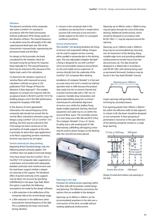 71
ComFlor®  210 & 225 - Design, construction and sitework information
Vibration
The dynamic sensitivity of the composite
slab within ComFlorª 9 is checked in
accordance with the Steel Construction
Institute publication P076: Design guide on
the vibration of floors. The natural frequency
is calculated using the self-weight of the slab,
superimposed dead load, and 10% of the
characteristic imposed loads, representing the
permanent loads and the floor.
For design to the Eurocodes, the loads
considered for the vibration check are
increased using the psi-factor for imposed
loads (typically 0.5). The natural frequency
limit may be reduced to 4Hz, because of this
higher load, used in the calculation.
To determine the vibration response of
sensitive floors with improved accuracy,
calculation methods are given in SCI
publication P354 “Design of Floors for
Vibration: A New Approach”. This enables
designers to compare the response with the
acceptance levels in BS 6472 and ISO 10137 for
building designs and in the NHS performance
standard for hospitals, HTM 2045.
In the absence of more appropriate
information, the natural frequency of the
composite slab should not exceed 5Hz for
normal office, industrial or domestic usage. For
designs using ComFlor® 225 or ComFlor® 210
decking, this limit may be reduced to 4Hz
if the design has been carried out on the
assumption of simple supports at the ends.
Conversely, for dance floor type applications
or for floors supporting sensitive machinery,
the limit may need to be set higher.
Partial continuity for deep decking
Regarding British Standard design only, the
following partial continuity applies. This
condition does not apply to Eurocode design.
Tests have shown that the ComFlor® 225 or
ComFlor® 210 composite slabs supported on
a steel beam and provided with adequately
detailed continuity mesh reinforcement over
the steel beam support exhibits a degree
of continuity at the support. The beneficial
effect of partial continuity at the supports
may be taken into account by specifying
CONTINUOUS in the Span Type field. When
this option is specified, the following
assumptions are made by the design software;
•	 a 20% reduction in the deflections of the
composite slab at the normal design stage.
•	 a 30% reduction in the deflections when
assessing the natural frequency of the slab.
This is justified by the lower stress levels
during vibration.
•	 stresses in the composite slab in fire
conditions are derived from a model which
assumes full continuity at one end and a
simple support at the other (i.e a propped
cantilever condition).
Service attachements
The ComFlor® 225 decking facilitates the fixing
of services and suspended ceilings. Hangars
can be used to support services running
either parallel or perpendicular to the decking
span. The new adjustable Lindapter Slimdek®
2 fixing is designed for use with ComFlor®
225 to accommodate variances encountered
on site and enable secure suspension of
services directly from the underside of the
ComFlor® 225 composite floor decking.
Installation of Lindapter Slimdek® 2 is fast and
accurate every time and is carried out without
specialist tools or skills because the product
slots easily into the re-entrant channel and
is locked mechanically with a 180° turn of
a spanner. Variable drop rod position and
lateral adjustability along the re-entrant
channel permit unhindered alignment
of service runs, whilst the shallow fixing
depth enables pipework, ducting, electrical
equipment and cable tray to run within the
structural floor space. The assembly consists
of a main body and a M6, M8 and M10 V-Nut.
The Lindapter Slimdek® 2 has a 3:1 factor
of safety and a safe working load of 1kN.
Alternatively, selfdrilling self-tapping screws
may be used to attach hangers to the decking
after the concrete has been placed.
Openings in the slab
Provision for vertical service openings within
the floor slab will necessitate careful design
and planning. The following summarises the
options that are available to the designer:
Openings up to 300mm x 300mm can be
accommodated anywhere in the slab over a
crest section of the deck, normally without
needing additional reinforcement.
Openings up to 400mm wide x 1000mm long
may be taken through the crest of the deep
decking. Additional reinforcement, which
should be designed in accordance with
BS EN 1992-1-1, may be required around the
opening.
Openings up to 1000mm wide x 2000mm
long may be accommodated by removing
one rib (maximum) of the decking, fixing
suitable edge trims and providing additional
reinforcement to transfer forces from the
discontinuous rib. The slab should be
designed as a ribbed slab in accordance
with BS EN 1992, with decking being used
as permanent formwork. Guidance may be
found in the Tata Steel Slimdek® manual.
Larger openings will generally require
trimming by secondary beams.
If an opening greater than 300mm x 300mm
lies within the effective width of slab adjacent
to a beam (L/8), the beam should be designed
as non-composite. A close grouping of
penetrations transverse to the span direction
of the decking should be treated as a single
large opening.
Design of small and medium size openings in
the slab.
Minimum
A142 mesh
throughout
400
T12 bar x 1500 long ASB beam
1000
500
300
ASB beam
Centre-line of ribs
Opening
Opening up to 1000mm
 