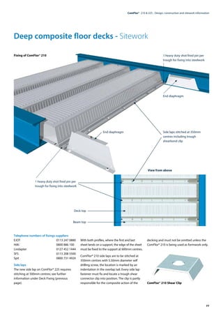 77
ComFlor®  210 & 225 - Design, construction and sitework information
Deep composite floor decks - Sitework
Telephone numbers of fixings suppliers
EJOT	 0113 247 0880
Hilti	 0800 886 100
Lindapter	 0127 452 1444
SFS	 0113 208 5500
Spit	 0800 731 4924
Side laps
The new side lap on ComFlor® 225 requires
stitching at 500mm centres; see further
information under Deck Fixing (previous
page).
With both profiles, where the first and last
sheet lands on a support, the edge of the sheet
must be fixed to the support at 600mm centres.
ComFlor® 210 side laps are to be stitched at
350mm centres with 5.50mm diameter self
drilling screw, the location is marked by an
indentation in the overlap tail. Every side lap
fastener must fix and locate a trough shear
connector clip into position. The clip is partly
responsible for the composite action of the
decking and must not be omitted unless the
ComFlor® 210 is being used as formwork only.
ComFlor® 210 Shear Clip
Fixing of ComFlor® 210 1 heavy duty shot fired pin per
trough for fixing into steelwork
End diaphragm
Side laps stitched at 350mm
centres including trough
shearbond clip
1 heavy duty shot fired pin per
trough for fixing into steelwork
Deck top
Beam top
End diaphragm
View from above
 