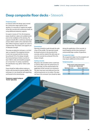 79
ComFlor®  210 & 225 - Design, construction and sitework information
Deep composite floor decks - Sitework
Temporary support using an
’Acrow’ type prop
Temporary props
In instances when the design spans exceed
the construction stage capacity of the
decking, it is necessary to support the weight
of the wet concrete and construction loads, by
using additional temporary supports.
For spans in excess of 7.5m, the temporary
props should be in place and suitably braced,
prior to the installation of the decking. The
supports should offer a continuous bearing of
at least 100mm width to the underside of the
deck. Where temporary supports are used it is
important that: The timbers and supports are
of adequate strength.
The props are placed at mid-span, or at third
span, as required. The propping structure
is not to be removed until the concrete
has achieved 75% of its design strength.
The horizontal bearer timbers must be at
least 100mm wide and should be propped
at no more than 1m centres. Sometimes
the specification may call for 150mm wide
bearers.
Props should be stable without relying on
friction with the deck for laterial stability. The
end props in a row should be self supporting,
and braced to the internal props.
Penetrations
Openings should be made through the wide
crown of the profile. The openings should
be boxed out prior to the pouring of the
concrete, and the metal of the deck only cut
once the concrete has achieved 75% of its
design strength.
Casting concrete
All grease, dirt and debris which could have
an adverse effect upon the performance of
the cured slab, must be cleared before the
application of the concrete can commence.
The deck may have some lubricant from the
roll forming process on its surface. This does
not have to be removed. Care should be taken
during the application of the concrete, to
avoid heaping, and the close working of
unnecessarily large number of operatives.
Unsupported edges
All unsupported edges must be propped, and
may require additional reinforcement.
Temporary props
Timber bearer guide (deep decks)
All to be min. 100mm wide
	 Slab depth (mm)	 Bearer depth (mm)
	280	 150
	320	 200
	360	 250
Timber shutter
for opening
Dense polystyrene
block for opening
 