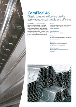 8
ComFlor® 46
Classic composite flooring profile,
easily transported, simple and efficient
ComFlor® 46 was our first composite
flooring profile, introduced in the early
1980s and is still popular today for its
primary characteristics of being nestable,
easily transported, simple and efficient. It is
particularly suited for export or difficult access
sites, due to the large area of flooring that will
fit into a container and because the deck is
fast and easy to lay.
Nestable
The simple trapezoidal shape neatly nests one
profile into another, allowing more square
metres per bundle.
Low transport cost
Reduces environmental impact.
Fast laying
As simple to install as a roof deck, the concrete
can soon be poured.
Economic
Relatively low cost and concrete use
compared to re-entrant profiles.
Efficient to export
Maximises the square meterage in each
container.
ComFlor®  46
 