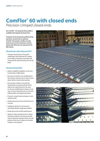82
ComFlor®  60 with closed ends
Our ComFlor® 60 composite floor profile is
available with engineered closed ends.
Produced on line during the profile forming
operation, closed ends are optional.
ComFlor® 60 provides excellent acoustic
performance and fire protection, and the
closed ends eliminate any requirement for
filler blocks.
Closed ends with Colorcoat FD®:
• 	 Uniquely, closed ends can be used in
combination with Colorcoat FD® coating
to the soffit, providing an extremely neat
coloured finish where the deck sits over the
beam.
Closed end benefits:
• 	 Quicker simplified installation on-site, due
to elimination of filler blocks.
• 	 Very easy to install on pre-studded beams.
No end caps required and no need to worry
about relative stud and deck position.
• 	 Cost savings on labour and materials.
Closed ends are produced off-site which
reduces the requirements for hot work
on-site; pre-studded beams require no end
caps, removes requirement for on-site stud
welding, allows post galvanised beams.
• 	 Precision crimped closed ends give a more
aesthetic finish.
• 	 Closed ends prevent and control the loss of
concrete.
• 	 Suitable for all forms of construction,
particularly ideal for single span projects.
• 	 Enhanced acoustic and fire performance.
• 	 Optimum shear stud performance. Closed
ends leave sufficient concrete around the
studs to eliminate reduction factors and the
position of the stud in relation to the deck
troughs is not important.
ComFlor® 60 with closed ends
Precision crimped closed ends
 
