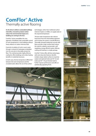 83
ComFlor®  Active
As the drive to deliver sustainable buildings
intensifies, innovative products which
reduce the environmental impact of a
building are coming to the fore.
ComFlor® Active exemplifies this new
approach. It facilitates truly sustainable control
of room temperature in new buildings without
heavy reliance on carbon intensive fuels.
It permits circulation of cool or warm water
through a network of waterpipes embedded
into the concrete to thermally activate the
floor. This method provides highly effective
cooling for office buildings and similar heating
benefits in residential structures.
In both cases, the low temperature differential
between the room temperature and the
circulated water allows the use of low carbon
technologies, rather than traditional carbon
intensive heaters or chillers, to supply water at
the required temperature.
The low water temperature also reduces
heat losses from the intermediate pipework
and increases the system’s overall efficiency.
Thermally activated traditional concrete slab
floors provide a high comfort level, reduce
the need for radiators and provide a self-
regulating, energy efficient system offering
cooling and heating in a single package.
ComFlor® Active offers all these advantages,
with some key extra features. Benefits
include a large radiant surface to maximise
output and optional Colorcoat FD® 25 and
Colorcoat FD® 170 pre-finished steel to
further improve performance and offer an
aesthetically appealing finish.
ComFlor® Active
Thermally active flooring
 