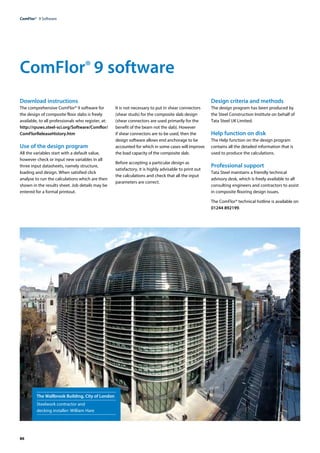86
ComFlor®  9 Software
ComFlor® 9 software
Download instructions
The comprehensive ComFlor® 9 software for
the design of composite floor slabs is freely
available, to all professionals who register, at:
http://rpuws.steel-sci.org/Software/Comflor/
ComFlorReleaseHistory.htm
Use of the design program
All the variables start with a default value,
however check or input new variables in all
three input datasheets, namely structure,
loading and design. When satisfied click
analyse to run the calculations which are then
shown in the results sheet. Job details may be
entered for a formal printout.
It is not necessary to put in shear connectors
(shear studs) for the composite slab design
(shear connectors are used primarily for the
benefit of the beam not the slab). However
if shear connectors are to be used, then the
design software allows end anchorage to be
accounted for which in some cases will improve
the load capacity of the composite slab.
Before accepting a particular design as
satisfactory, it is highly advisable to print out
the calculations and check that all the input
parameters are correct.
Design criteria and methods
The design program has been produced by
the Steel Construction Institute on behalf of
Tata Steel UK Limited.
Help function on disk
The Help function on the design program
contains all the detailed information that is
used to produce the calculations.
Professional support
Tata Steel maintains a friendly technical
advisory desk, which is freely available to all
consulting engineers and contractors to assist
in composite flooring design issues.
The ComFlor® technical hotline is available on
01244 892199.
The Wallbrook Building, City of London
Steelwork contractor and
decking installer: William Hare
 