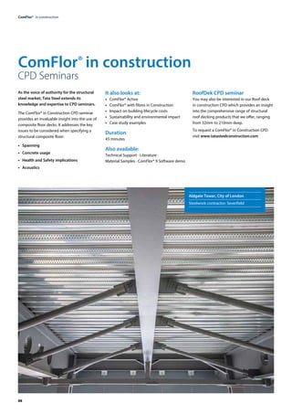 88
ComFlor®  in construction
ComFlor® in construction
CPD Seminars
As the voice of authority for the structural
steel market, Tata Steel extends its
knowledge and expertise to CPD seminars.
The ComFlor® in Construction CPD seminar
provides an invaluable insight into the use of
composite ­
floor decks. It addresses the key
issues to be considered when specifying a
structural composite ­
floor:
•	 Spanning
•	 Concrete usage
•	 Health and Safety implications
•	Acoustics
It also looks at:
•	 ComFlor® Active
•	 ComFlor® with fibres in Construction
•	 Impact on building lifecycle costs
•	 Sustainability and environmental impact
•	 Case study examples
Duration
45 minutes
Also available:
Technical Support · Literature ·
Material Samples · ComFlor® 9 Software demo
RoofDek CPD seminar
You may also be interested in our Roof deck
in construction CPD which provides an insight
into the comprehensive range of structural
roof decking products that we offer, ranging
from 32mm to 210mm deep.
To request a ComFlor® in Construction CPD
visit www.tatasteelconstruction.com
Aldgate Tower, City of London
Steelwork contractor: Severfield
 
