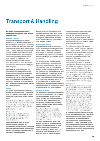89
ComFlor®  Reference
Transport & Handling
For general information on Transport,
Handling and Storage, refer to the relevant
Tata Steel leaflet.
Receiving & checking
Composite floor decking is packed into
bundles of up to 24 sheets and the sheets are
secured with nylon banding. Each bundle may
be up to 950mm wide (the overall width of a
single sheet) by 750mm deep, and may weigh
up to 2.5 tonnes, depending on sheet length
(average weight is about 1.5 tonnes). Loads
are normally delivered by articulated lorries
approximately 16m long with a maximum
gross weight of up to 40 tonnes, and a
turning circle of approximately 19m. The
main contractor should ensure that there is
suitable access and appropriate standing and
off-loading areas.
Each bundle has an identification tag. The
information on each tag should be checked
by operatives from the decking contractor (or,
if they are not on site, the main contractor)
immediately upon arrival. In particular, the stated
sheet thickness should be checked against the
requirement specified on the contract drawings,
and a visual inspection should be made to ensure
that there is no damage.
Storage
The decking should be installed as soon as
possible upon delivery on-site. If the decking
is not for immediate use, it should be stored
on the steel frame to avoid damage from site
traffic.
It should also be noted that to avoid the risk
of condensation the decking should be stored
in a location that minimises fluctuation in
both temperature and humidity. For further
guidance, please contact us.
Lifting bundles
Bundles should be lifted from the lorry.
Bundles should never be off-loaded by
tipping, dragging, dropping or other
improvised means.
Care is needed when lifting the decking
bundles; protected chain slings are
recommended. Unprotected slings can damage
the bundle during lifting; when synthetic slings
are used there is a risk of the severing them on
the edges of the decking sheets.
If timber packers are used, they should be
secured to the bundle before lifting so that
when the slings are released they do not fall
to the ground (with potentially disastrous
results). Steel bundles must never be lifted
using the nylon banding.
Positioning the decking
Support steelwork should be prepared to
receive the decking before lifting the bundles
onto it. The top surface of the underlying
beams should be reasonably clean. When
thru-deck welding of shear studs is specified,
the tops of the flanges should be free of paint
or galvanising.
The identification tags should be used to
ensure that bundles are positioned on the
frame at the correct floor level, and in the
nominated bay shown on the deck layout
drawing. Bundles should be positioned such
that the interlocking side laps are on the same
side. This will enable the decking to be laid
progressively without the need to turn the
sheets. The bundles should also be positioned
in the correct span orientation, and not at
90° to it. Care should be taken to ensure
bundles are not upside down, particularly with
trapezoidal profiles. The embossments should
be oriented so that they project upwards.
Placement of decking
The breaking open of bundles and installation
of decking should only begin if all the sheets
can be positioned and secured. This will
require sufficient time and suitable weather.
The decking layout drawing should also
be checked to ensure that any temporary
supports that need to be in position prior to
deck laying are in place.
Access for installation will normally be
achieved using ladders connected to the
steel frame. Once they have started laying
out the sheets, the erectors will create their
own working platform by securely fixing the
decking as they progress.
The laying of sheets should begin at the
locations indicated on the decking layout
drawings. These would normally be at the
corner of the building at each level; to
reduce the number of ‘leading edges’, i.e.
unprotected edges, where the decking is
being laid. When the bundles have been
properly positioned, as noted above, there
should be no need to turn the sheets
manually, and there should be no doubt
which way up the sheet should be fixed.
Individual sheets should be slid into place and,
where possible, fixed to the steelwork before
moving onto the next sheet.
This will minimise the risk of an accident
occurring as a result of movement of a sheet
when it is being used as a platform. (However,
for setting-out purposes, it may be necessary
to lay out an entire bay using a minimum
number of temporary fixings before fully
securing the sheets later).
Sheets should be positioned to provide a
minimum bearing of 50mm on the steel
support beams. The ends of adjacent sheets
should be butted together. A gap of up to
5mm is generally considered not to allow
excessive seepage, but, if necessary, the ends
of the sheets may be taped together. When
end gaps are greater than 5mm, it is normally
sufficient to seal them with an expanding
foam filler. The longitudinal edges should be
overlapped, to minimise concrete seepage.
Cutting sheets
Where necessary, sheets may be cut using a
grinder or a nibbler. However, field cutting
should be kept to a minimum and should
only be necessary where a column or other
obstruction interrupts the decking. Gaps
adjacent to the webs of columns should be
filled in with off-cuts or thin strips of steel.
Decking sheets shown as continuous on the
decking layout drawing should never be
cut into more than one length. Also, sheets
should never be severed at the location of a
temporary support, and the decking should
never be fastened to a temporary support.
As the work progresses, unwanted scraps and
off-cuts should be disposed of in a skip placed
alongside the appropriate level of working.
The skip should be positioned carefully
over a support beam to avoid overloading
the decking. If a skip is not available, scraps
should be gathered for collection by the main
contractor as soon as is possible. Partially used
bundles should be secured, to avoid individual
sheets moving in strong winds.
 