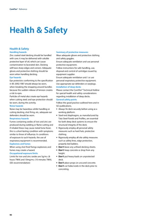 90
ComFlor®  Reference
Health & Safety
Handling hazards
Zinc coated steel decking should be handled
with care; it may be delivered with soluble
protective layer of oil, which can cause
contamination to lacerated skin. Decking
will have sharp edges and corners. Adequate
gloves and protective clothing should be
worn when handling decking.
Eye hazards
Eye protectors conforming to the specification
in BS 2092:1987 should always be worn,
when breaking the strapping around bundles
because the sudden release of tension creates
a risk to eyes.
Particles of metal also create eye hazards
when cutting steel, and eye protection should
be worn, during this activity.
Noise hazards
Noise may be hazardous whilst handling or
cutting decking, shot firing, etc, adequate ear
defenders should be worn.
Respiratory hazards
Fumes containing oxides of iron and zinc are
produced during welding or flame cutting and
if inhaled these may cause metal fume fever;
this is a short-lasting condition with symptoms
similar to those of influenza. In conditions
of exposure to such hazards, the use of
respiratory equipment is recommended.
Explosives and fumes
When using shot fired fixings explosives and
fumes may create a hazard.
Occupational exposure limits
Limits for iron and zinc oxides are 5g/m≥ (8
hours TWA) and 10mg/m≤ (10 minutes TWA).
(OE recommendation)
Summary of protective measures
Wear adequate gloves and protective clothing
and safety goggles.
Ensure adequate ventilation and use personal
protective equipment.
Follow instructions for safe handling, use,
disposal and control of cartridges issued by
equipment supplier.
Ensure adequate ventilation and / or use
personal respiratory protective equipment.
Use appropriate ear defenders or earplugs.
Installation of deep decks
Please contact the ComFlor® Technical Hotline
for special health and safety considerations
regarding installation of deep decks.
General safety points
Follow the good practice outlined here and in
SCI publications.
•	 Always fix deck securely before using as a
working platform.
•	 Steel end diaphragms, as manufactured by
Tata Steel Panels and Profiles, are essential
for both deep deck systems to ensure the
structural integrity of the deck.
•	 Rigorously employ all personal safety
measures such as hard hats, protective
clothing.
•	 Rigorously employ all site safety measures
such as safety lines, edge protection,
properly tied ladders.
•	 Don’t leave any unfixed decking sheets.
•	 Don’t heap concrete or drop from any
height.
•	 Don’t put heavy loads on unprotected
deck.
•	 Don’t place props on uncured concrete.
•	 Don’t cut holes/voids in the deck prior to
concreting.
Health & Safety
 