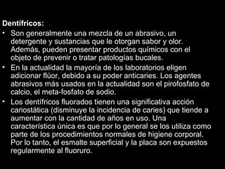 Dentífricos:  Son generalmente una mezcla de un abrasivo, un detergente y sustancias que le otorgan sabor y olor. Además, pueden presentar productos químicos con el objeto de prevenir o tratar patologías bucales.  En la actualidad la mayoría de los laboratorios eligen  adicionar flúor, debido a su poder anticaries. Los agentes abrasivos más usados en la actualidad son el pirofosfato de calcio, el meta-fosfato de sodio.  Los dentífricos fluorados tienen una significativa acción cariostática (disminuye la incidencia de caries) que tiende a aumentar con la cantidad de años en uso. Una característica única es que por lo general se los utiliza como parte de los procedimientos normales de higiene corporal. Por lo tanto, el esmalte superficial y la placa son expuestos regularmente al fluoruro. 