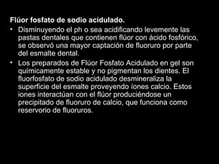 Flúor fosfato de sodio acidulado. Disminuyendo el ph o sea acidificando levemente las pastas dentales que contienen flúor con ácido fosfórico, se observó una mayor captación de fluoruro por parte del esmalte dental.  Los preparados de Flúor Fosfato Acidulado en gel son químicamente estable y no pigmentan los dientes. El fluorfosfato de sodio acidulado desmineraliza la superficie del esmalte proveyendo íones calcio. Estos iones interactúan con el flúor produciéndose un precipitado de fluoruro de calcio, que funciona como reservorio de fluoruros. 