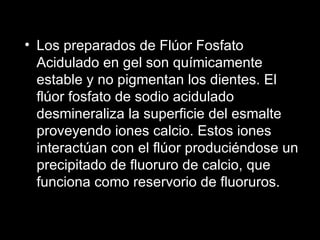 Los preparados de Flúor Fosfato Acidulado en gel son químicamente estable y no pigmentan los dientes. El flúor fosfato de sodio acidulado desmineraliza la superficie del esmalte proveyendo iones calcio. Estos iones interactúan con el flúor produciéndose un precipitado de fluoruro de calcio, que funciona como reservorio de fluoruros. 