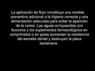 La aplicación de flúor constituye una medida preventiva adicional a la higiene correcta y una alimentación adecuada para evitar la aparición de la caries. Las aguas enriquecidas con fluoruros y los suplementos farmacológicos en comprimidos o en gotas aumentan la resistencia del esmalte dental y destruyen la placa bacteriana.    