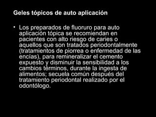 Geles tópicos de auto aplicación  Los preparados de fluoruro para auto aplicación tópica se recomiendan en pacientes con alto riesgo de caries o aquellos que son tratados periodontalmente (tratamientos de piorrea o enfermedad de las encías), para remineralizar el cemento expuesto y disminuir la sensibilidad a los cambios términos, durante la ingesta de alimentos; secuela común después del tratamiento periodontal realizado por el odontólogo. 
