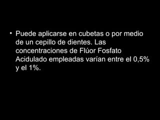 Puede aplicarse en cubetas o por medio de un cepillo de dientes. Las concentraciones de Flúor Fosfato Acidulado empleadas varían entre el 0,5% y el 1%.  