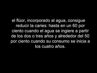 el flúor, incorporado al agua, consigue reducir la caries: hasta en un 60 por ciento cuando el agua se ingiere a partir de los dos o tres años y alrededor del 50 por ciento cuando su consumo se inicia a los cuatro años. 