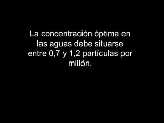 La concentración óptima en las aguas debe situarse entre 0,7 y 1,2 partículas por millón. 