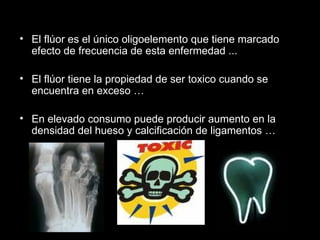 El flúor es el único oligoelemento que tiene marcado efecto de frecuencia de esta enfermedad ... El flúor tiene la propiedad de ser toxico cuando se encuentra en exceso … En elevado consumo puede producir aumento en la densidad del hueso y calcificación de ligamentos … 