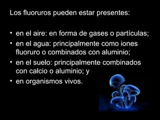 Los fluoruros pueden estar presentes: en el aire: en forma de gases o partículas;  en el agua: principalmente como iones fluoruro o combinados con aluminio;  en el suelo: principalmente combinados con calcio o aluminio; y  en organismos vivos.  