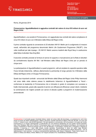 Piazza Monte Grappa, 4
00195 Roma – Italia
Ufficio stampa
Tel. +39 06 32473313
Fax +39 06 32657170
finmeccanica.com
ufficiostampa@finmeccanica.com

COMUNICATO STAMPA
Roma, 29 gennaio 2014

Finmeccanica: AgustaWestland si aggiudica contratti del valore di circa 910 milioni di euro nel
Regno Unito

AgustaWestland, una società di Finmeccanica, si è aggiudicata due contratti del valore complessivo di
circa 910 milioni di euro con il Ministero della Difesa del Regno Unito.
Il primo contratto riguarda la conversione di 25 elicotteri AW101 Merlin per lo svolgimento di missioni
navali, nell’ambito del programma denominato Merlin Life Sustainment Programme (“MLSP”). Una
volta modificati per tale impiego, i 25 AW101 Merlin saranno trasferiti alla Royal Navy in sostituzione
della flotta di elicotteri Sea King Mk4.
Il secondo contratto prevede la fornitura di servizi di supporto e manutenzione per la flotta di elicotteri
da combattimento Apache AH Mk.1 del Ministero della Difesa del Regno Unito per un periodo di
cinque anni.
La partecipazione di AgustaWestland a questi programmi, volti ad ampliare le capacità operative delle
Forze Armate britanniche, rafforza ulteriormente la partnership di lungo periodo tra il Ministero della
Difesa del Regno Unito e il Gruppo Finmeccanica.
Questi due importanti contratti - annunciati dal Ministro della Difesa del Regno Unito Philip Hammond
nel corso della visita odierna presso lo stabilimento britannico di AgustaWestland a Yeovil confermano la leadership di Finmeccanica che si dimostra in grado di competere con successo a
livello internazionale, grazie alla capacità di servire con efficacia ed efficienza i propri clienti, mediante
la combinazione dei migliori prodotti con servizi di elevata qualità e programmi di modernizzazione
personalizzati.

Finmeccanica è il principale gruppo industriale italiano, leader nel campo delle alte tecnologie, e si posiziona tra i primi dieci
gruppi al mondo nel settore dell’Aerospazio, Difesa e Sicurezza. Quotato alla Borsa di Milano (FNC IM; SIFI.MI), con ricavi pari
a circa 17 miliardi di euro, oltre 68.000 dipendenti, 150 sedi operative e commerciali e 345 siti produttivi in 50 paesi del mondo,
Finmeccanica è un Gruppo internazionale e multiculturale con una presenza significativa nei suoi quattro mercati domestici:
Italia, Gran Bretagna, Stati Uniti e Polonia. Finmeccanica basa il suo successo sull’eccellenza tecnologica, che scaturisce da
cospicui investimenti in Ricerca & Sviluppo (pari al 12% del fatturato), e sull’impegno costante teso a sviluppare e integrare le
capacità, il know-how e i valori delle proprie società operative. Finmeccanica è attiva nei settori degli Elicotteri
(AgustaWestland), dell’Elettronica per la Difesa e Sicurezza (Selex ES, DRS) e dell’Aeronautica (Alenia Aermacchi) – che ne
rappresentano il core business – e vanta un posizionamento significativo nello Spazio (Telespazio, Thales Alenia Space), nei
Sistemi di Difesa (Oto Melara, WASS, MBDA) e nei Trasporti (Ansaldo STS, AnsaldoBreda, BredaMenarinibus).

 