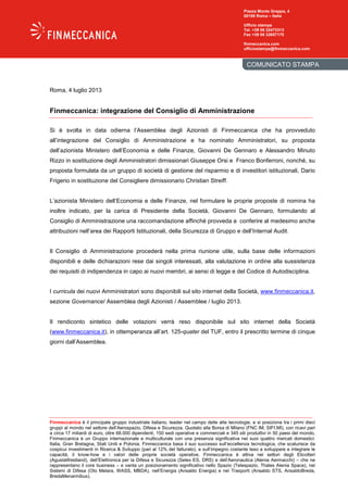 Finmeccanica è il principale gruppo industriale italiano, leader nel campo delle alte tecnologie, e si posiziona tra i primi dieci
gruppi al mondo nel settore dell’Aerospazio, Difesa e Sicurezza. Quotato alla Borsa di Milano (FNC IM; SIFI.MI), con ricavi pari
a circa 17 miliardi di euro, oltre 68.000 dipendenti, 150 sedi operative e commerciali e 345 siti produttivi in 50 paesi del mondo,
Finmeccanica è un Gruppo internazionale e multiculturale con una presenza significativa nei suoi quattro mercati domestici:
Italia, Gran Bretagna, Stati Uniti e Polonia. Finmeccanica basa il suo successo sull’eccellenza tecnologica, che scaturisce da
cospicui investimenti in Ricerca & Sviluppo (pari al 12% del fatturato), e sull’impegno costante teso a sviluppare e integrare le
capacità, il know-how e i valori delle proprie società operative. Finmeccanica è attiva nei settori degli Elicotteri
(AgustaWestland), dell’Elettronica per la Difesa e Sicurezza (Selex ES, DRS) e dell’Aeronautica (Alenia Aermacchi) – che ne
rappresentano il core business – e vanta un posizionamento significativo nello Spazio (Telespazio, Thales Alenia Space), nei
Sistemi di Difesa (Oto Melara, WASS, MBDA), nell’Energia (Ansaldo Energia) e nei Trasporti (Ansaldo STS, AnsaldoBreda,
BredaMenarinibus).
COMUNICATO STAMPA
Piazza Monte Grappa, 4
00195 Roma – Italia
Ufficio stampa
Tel. +39 06 32473313
Fax +39 06 32657170
finmeccanica.com
ufficiostampa@finmeccanica.com
Roma, 4 luglio 2013
Finmeccanica: integrazione del Consiglio di Amministrazione
Si è svolta in data odierna l’Assemblea degli Azionisti di Finmeccanica che ha provveduto
all’integrazione del Consiglio di Amministrazione e ha nominato Amministratori, su proposta
dell’azionista Ministero dell’Economia e delle Finanze, Giovanni De Gennaro e Alessandro Minuto
Rizzo in sostituzione degli Amministratori dimissionari Giuseppe Orsi e Franco Bonferroni, nonché, su
proposta formulata da un gruppo di società di gestione del risparmio e di investitori istituzionali, Dario
Frigerio in sostituzione del Consigliere dimissionario Christian Streiff.
L’azionista Ministero dell’Economia e delle Finanze, nel formulare le proprie proposte di nomina ha
inoltre indicato, per la carica di Presidente della Società, Giovanni De Gennaro, formulando al
Consiglio di Amministrazione una raccomandazione affinché provveda a conferire al medesimo anche
attribuzioni nell’area dei Rapporti Istituzionali, della Sicurezza di Gruppo e dell’Internal Audit.
Il Consiglio di Amministrazione procederà nella prima riunione utile, sulla base delle informazioni
disponibili e delle dichiarazioni rese dai singoli interessati, alla valutazione in ordine alla sussistenza
dei requisiti di indipendenza in capo ai nuovi membri, ai sensi di legge e del Codice di Autodisciplina.
I curricula dei nuovi Amministratori sono disponibili sul sito internet della Società, www.finmeccanica.it,
sezione Governance/ Assemblea degli Azionisti / Assemblee / luglio 2013.
Il rendiconto sintetico delle votazioni verrà reso disponibile sul sito internet della Società
(www.finmeccanica.it), in ottemperanza all’art. 125-quater del TUF, entro il prescritto termine di cinque
giorni dall’Assemblea.
 