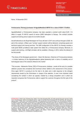 Piazza Monte Grappa, 4
00195 Rome – Italy
Press Office
Ph. +39 06 32473313
Fax +39 06 32657170
finmeccanica.com
ufficiostampa@finmeccanica.com

PRESS RELEASE
Rome, 19 December 2013

Finmeccanica: Norway purchases 16 AgustaWestland AW101 for a value of EUR 1.15 billion
AgustaWestland, a Finmeccanica company, has been awarded a contract worth about EUR 1.15
billion to supply 16 AW101 search & rescue (SAR) helicopters to Norway. The contract includes
support and training and an option for six further aircraft.
Aircraft deliveries to the Royal Norwegian Air Force will start in 2017 and continue through to 2020. As
part of the contract, a fifteen year “turnkey” support solution will be delivered, comprising spares and
technical support and training services. The SAR configuration of the AW101 for Norway includes a
multi panel AESA surveillance radar system from Selex ES, a Finmeccanica company. Moreover, to
support pilot training, a full flight simulator will be available in Norway in 2016, before the delivery of
the first aircraft.

“The choice of the Norwegian government – Gianni De Gennaro, Chairman of Finmeccanica declares
- is further testimony of the AgustaWestland’s global leadership both in terms of credibility and of
technological value of the solutions offered to the market”.

“This success - Alessandro Pansa, CEO of Finmeccanica, declares - comes at the end of a complex
selection process that considered strict technical criteria related to the assessment of the product.
Once again AW101 is proving to be the best in its class and a valid response to the stringent
requirements issued by the Commission in charge of the selection. A even more important result
considering the context in which we operate, marked by a strong competition and in which are
rewarded companies like Finmeccanica, able to support the customer throughout the life cycle of the
product”.

Finmeccanica is Italy's main industrial group, leader in the high technology field, and ranks among the top ten groups at world
level in the Aerospace, Defence and Security sectors. Listed on the Milan Stock Exchange (FNC IM; SIFI.MI), with revenues of
approximately 17 billion Euro, over 68,000 employees, 150 operating and commercial locations and 345 production facilities in
50 different countries world-wide, Finmeccanica is an international and multicultural group with an important presence in its four
domestic markets: Italy, United Kingdom, the United States and Poland. Finmeccanica's success is based on its technological
excellence, which springs from conspicuous investments in Research & Development (amounting to 12% of the revenues), and
the constant efforts it makes to develop and integrate the skills, know-how and values of its operating companies. Finmeccanica
is active in the following sectors: Helicopters (AgustaWestland), Defence Electronics and Security (Selex ES, DRS) and
Aeronautics (Alenia Aermacchi) – which represent its core business – and it is also well positioned in the sectors of Space
(Telespazio, Thales Alenia Space), Defence Systems (Oto Melara, WASS, MBDA), Energy (Ansaldo Energia) and
Transportation (Ansaldo STS, AnsaldoBreda, BredaMenarinibus).

 