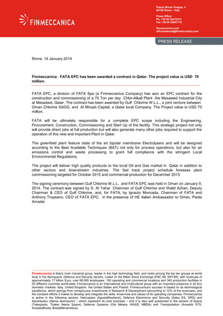 Piazza Monte Grappa, 4
00195 Rome – Italy
Press Office
Ph. +39 06 32473313
Fax +39 06 32657170
finmeccanica.com
ufficiostampa@finmeccanica.com

PRESS RELEASE

Rome, 14 January 2014

Finmeccanica: FATA EPC has been awarded a contract in Qatar. The project value is USD 70
million.
FATA EPC, a division of FATA Spa (a Finmeccanica Company) has won an EPC contract for the
construction and commissioning of a 70 Ton per day Chlor-Alkali Plant the Mesaieed Industrial City
at Mesaieed, Qatar. The contract has been awarded by Gulf Chlorine W.L.L., a joint venture between
Oman Chlorine SAOG, and Al Mirqab Capital, a Qatar local Company. The Project value is USD 70
million.
FATA will be ultimately responsible for a complete EPC scope including the Engineering,
Procurement, Construction, Commissioning and Start Up of the facility. This strategic project not only
will provide direct jobs at full production but will also generate many other jobs required to support the
operation of this new and important Plant in Qatar.
The greenfield plant feature state of the art bipolar membrane Electrolysers and will be designed
according to the Best Available Techniques (BAT) not only for process operations, but also for air
emissions control and waste processing to grant full compliance with the stringent Local
Environmental Regulations.
The project will deliver high quality products to the local Oil and Gas market in Qatar in addition to
other sectors and downstream industries. The fast track project schedule foresees plant
commissioning targeted for October 2015 and commercial production for December 2015.
The signing ceremony between Gulf Chlorine W.L.L. and FATA EPC was held in Oman on January 9,
2014. The contract was signed by S. Al Yahai Chairman of Gulf Chlorine and Walid Azhari, Deputy
Chairman & CEO of Gulf Chlorine, and, for FATA, by Ignazio Moncada, Chairman of FATA and
Anthony Tropeano, CEO of FATA EPC, in the presence of HE Italian Ambassador to Oman, Paola
Amadei.

Finmeccanica is Italy's main industrial group, leader in the high technology field, and ranks among the top ten groups at world
level in the Aerospace, Defence and Security sectors. Listed on the Milan Stock Exchange (FNC IM; SIFI.MI), with revenues of
approximately 17 billion Euro, over 68,000 employees, 150 operating and commercial locations and 345 production facilities in
50 different countries world-wide, Finmeccanica is an international and multicultural group with an important presence in its four
domestic markets: Italy, United Kingdom, the United States and Poland. Finmeccanica's success is based on its technological
excellence, which springs from conspicuous investments in Research & Development (amounting to 12% of the revenues), and
the constant efforts it makes to develop and integrate the skills, know-how and values of its operating companies. Finmeccanica
is active in the following sectors: Helicopters (AgustaWestland), Defence Electronics and Security (Selex ES, DRS) and
Aeronautics (Alenia Aermacchi) – which represent its core business – and it is also well positioned in the sectors of Space
(Telespazio, Thales Alenia Space), Defence Systems (Oto Melara, WASS, MBDA) and Transportation (Ansaldo STS,
AnsaldoBreda, BredaMenarinibus).

 