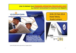 HOW TO PREPARE YOUR STANDARD OPERATING PROCEDURES (SOP)
for PROPERTY DEVELOPMENT & CONSTRUCTION PROJECTS

18 & 19 Feb 2014
Hotel Melia,
Kuala Lumpur

Comfori-RED-SOP seminar-ppt brochure,r.4+appdx-130214

1

 