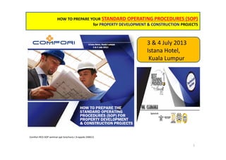 HOW TO PREPARE YOUR STANDARD OPERATING PROCEDURES (SOP)
for PROPERTY DEVELOPMENT & CONSTRUCTION PROJECTS
Comfori-RED-SOP seminar-ppt brochure,r.3+appdx-240613
1
3 & 4 July 2013
Istana Hotel,
Kuala Lumpur
 