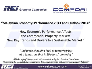 “Malaysian Economy: Performance 2013 and Outlook 2014”
How Economic Performance Affects
the Commercial Property Market:
New Key Trends and Drivers to a Sustainable Market ”
“Today we shouldn’t look at tomorrow but
at a tomorrow that is 10 years from today”
REI Group of Companies - Presentation by Dr. Daniele Gambero
“Connecting the …… dots between economy, demographic trends and current-new property hotspots”

 
