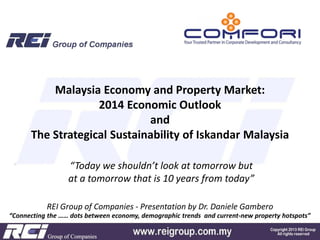 Malaysia Economy and Property Market:
2014 Economic Outlook
and
The Strategical Sustainability of Iskandar Malaysia
“Today we shouldn’t look at tomorrow but
at a tomorrow that is 10 years from today”
REI Group of Companies - Presentation by Dr. Daniele Gambero
“Connecting the …… dots between economy, demographic trends and current-new property hotspots”

 