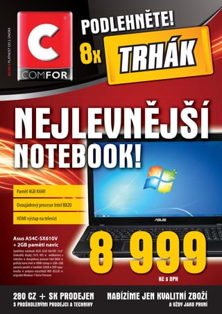 PODL EHNĚTE!
02/2013 PLATNOST OD 2. ÚNORA




                                                                               8x TRHÁK

                               NEJLEVNĚJŠÍ
                               NOTEBOOK!
                                  Paměť 4GB RAM!

                                  Dvoujádrový procesor Intel B820

                                  HDMI výstup na televizi




                                                                               8 999
                               Asus A54C-SX610V
                               + 2GB paměti navíc
                               Spolehlivý notebook ASUS A54C-SX610V: 15,6“
                               širokoúhlý displej (16:9, HD) × webkamera a
                               mikrofon × dvoujádrový procesor Intel B820 ×
                               grafická karta Intel × HDMI výstup × 2GB+2GB
                               operační paměti × harddisk 320GB × DVD vypa-
                               lovačka × podpora nejrychlejší WiFi (B,G,N) ×
                               originální Windows 7 Home Premium
                                                                                               Kč s DPH

                               280 CZ + SK PRODEJEN                               NABÍZÍME JEN KVALITNÍ ZBOŽÍ
                               S PROŠKOLENÝMI PRODEJCI A TECHNIKY                                  A VŽDY JAKO PRVNÍ
 