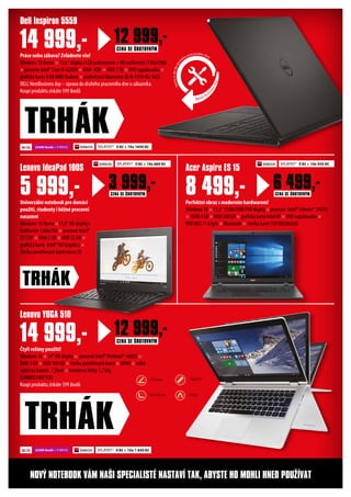 Práce nebo zábava? Zvládnete vše!
Windows 10 Home × 15.6“ displej s LED podsvícením v HD rozlišením (1366x768)
× procesor Intel® Core i5-6200U × RAM 4GB × HDD 1TB × DVD vypalovačka ×
grafická karta 4 GB AMD Radeon × podsvícená klávesnice (D-N-5559-N2-562)
DELL NextBusiness day – oprava do druhého pracovního dne u zákazníka.
Koupí produktu získáte 599 ibodů
Univerzální notebook pro domácí
použití, studenty i běžné pracovní
nasazení
Windows 10 Home ×11,6“ HD displej s
rozlišením 1366x768 × procesor Intel®
Z3735F × RAM 2 GB × HDD 32 GB ×
grafická karta Intel® HD Graphics ×
čtečka paměťových karet micro SD
Dell Inspiron 5559
Lenovo IdeaPad 100S
14 999,-
5 999,-
TRHÁK
Čtyři režimy použití!
Windows 10 × 14“ HD displej × procesor Intel® Pentium® 4405U ×
RAM 4 GB × HDD 500 GB × čtečka paměťových karet × HDMI × velká
výdrž na baterii: 7,5hod × hmotnost lehký 1,75Kg
(LNN80S70071CK)
Koupí produktu získáte 599 ibodů
Lenovo YOGA 510
14 999,-
NOVÝ NOTEBOOK VÁM NAŠI SPECIALISTÉ NASTAVÍ TAK, ABYSTE HO MOHLI HNED POUŽÍVAT
SPLÁTKY* 0 Kč + 10x 1650 Kč22500 ibodů + 9 999 Kč
SPLÁTKY* 0 Kč + 10x 1 650 Kč22500 ibodů + 9 999 Kč
Perfektní obraz s moderním hardwarem!
Windows 10 × 15,6“ 1920x1080 FHD displej × procesor Intel® Celeron® 2957U
× RAM 4 GB × HDD 500 GB × grafická karta Intel HF × DVD vypalovačka ×
WiFi 802.11 b/g/n × Bluetooth × čtečka karet (18700306636)
Acer Aspire ES 15
8 499,-
TRHÁK
TRHÁK
12 999,-CENA SE ŠROTOVNÝM
3 999,-CENA SE ŠROTOVNÝM
6 499,-CENA SE ŠROTOVNÝM
12 999,-CENA SE ŠROTOVNÝM
SPLÁTKY* 0 Kč + 10x 935 KčSPLÁTKY* 0 Kč + 10x 660 Kč
Next Busi
nessday
Servisuvásdodru
hého pracovního dne.
NOTEBOOK
STOJAN TABLET
STAN
 