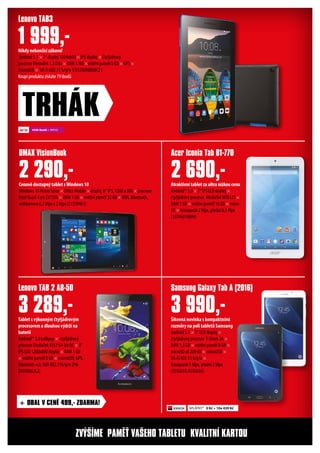 Šikovná novinka s kompaktními
rozměry na poli tabletů Samsung
Android 5.1 × 7“ LCD displej ×
čtyřjádrový procesor T-Shark 2A ×
RAM 1,5 GB × vnitřní paměť 8 GB ×
microSD až 200 GB × microUSB ×
Wi-Fi 802.11 b/g/n ×
fotoaparát 5 Mpx, přední 2 Mpx
(95SG655,95SG656)
Tablet s výkonným čtyřjádrovým
procesorem a dlouhou výdrží na
baterii
Android™ 5.0 Lollipop × čtyřjádrový
procesor MediaTek 8161 64-bit QC × 8“
IPS LED 1280x800 displej × RAM 1 GB
× vnitřní paměť 8 GB × microUSB, GPS,
Bluetooth 4.0,Wifi 802.11b/g/n (PN:
ZA030062CZ)
Cenově dostupný tablet sWindows 10
Windows 10 Home Edice × Office Mobile × displej 8“ IPS, 1280 x 800 × procesor
Intel Quad-Core Z3735G × RAM 1 GB × vnitřní paměť 32 GB ×WiFi, Bluetooth,
webkamera 0,3 Mpx a 2 Mpx (21359461)
Nikdy nekončící zábava!
Android 5.1 × 7“ displej 1024x600 × IPS displej × čtyřjádrový
procesor MediaTek 1.3 GHz × RAM 1 MB ×vnitřní paměť 8 GB × GPS ×
microUSB × Wi-Fi 802.11 b/g/n (LNTZA0R0008CZ )
Koupí produktu získáte 79 ibodů
Samsung Galaxy Tab A (2016)Lenovo TAB 2 A8-50
UMAX VisionBook
Lenovo TAB3
3 990,-3 289,-
2 290,-
1 999,-
TRHÁK
Atraktivní tablet za ultra nízkou cenu
Android™ 5.0 × 7“ IPS LCD displej ×
čtyřjádrový procesor MediaTek MT8127 ×
RAM 1 GB × vnitřní paměť 16 GB × micro
SD × fotoaparát 2 Mpx, přední 0,3 Mpx
(18706010894)
Acer Iconia Tab B1-770
2 690,-
ZVÝŠÍME PAMĚŤ VAŠEHO TABLETU‎ KVALITNÍ KARTOU
4500 ibodů + 999 Kč
+ OBAL V CENĚ 499,- ZDARMA!
SPLÁTKY* 0 Kč + 10x 439 Kč
 