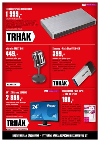 Exkluzivníhliníkovýdesign!
Designový přenosný HDD disk USB 3.0, s hliníkovým krytem
a kapacitou 1TB v tmavě šedé barvě × typ disku 2,5 HDD ×
rozhraní: USB 3.0 × přenosová rychlost USB 3.0: 5 Gb/s × USB
2.0: 480 Mb/s (204090090050)
Koupí produktu získáte 79 ibodů
Přesnézobrazeníbarev-ideální pro
náročnépozorovatele
24“ širokoúhlý LCD monitor × konzistentní a
přesná reprodukce barev × LED technologie
podsvícení × poměr stran 16:9 × rozlišení
1920x1080 bodů × konektory HDMI, DVI,
VGA. (20801788180)
Koupí produktu získáte 119 ibodů
Neomezené volání na T-Mobile +
100 MB dat. Své mobilní miláčky
mohou nakrmit Neomezeným
volánímužiuživatelépředplacených
Twist karet.
Neomezené volání do sítě T-Mobile.
100 MB dat na surfování po
internetu. Karta nabitá na 200 Kč,
Základní sazby jsou 3,90 Kč min.,
SMS za 1,90 Kč (187110990)
Prochatování,hraní,zpěv!
Vysoce kvalitní retro mikrofon
nejen pro milovníky starých časů
× Nastavitelný úhel × tlačítko
Mute × 1,80m dlouhý kabel s
pozlaceným 3,5mm konektorem
(21665117)
Jedendisk-dvazpůsobyvyužití
Kapacita 64 GB × rozhraní USB 3.0 pro
standard A × USB 2.0 pro micro USB ×
přenosová rychlost až 130 MB/s pro standard
USB 3.0 × přenosová rychlost až 15 MB/s pro
standard USB 2.0 × rozměry 36,61 x 16,05 x
5,73 mm (2055180411)
1TB disk Porsche design LaCie
24“ LCD iiyama X2481HS
Předplacená Twist karta
+ 200 Kč kredit
mikrofon TRUST Elvii Samsung - Flash Disk OTG 64GB
1 999,-
2 999,- 199,-
449,- 399,-
TRHÁK
TRHÁK
NASTAVÍME VÁM ZÁLOHOVÁNÍ × VYTVOŘÍME VÁM ZABEZPEČENOU BEZDRÁTOVOU SÍŤ
TRHÁKRETRO STYL
SPLÁTKY* 0 Kč + 10x 330 Kč
4500 ibodů + 999 Kč
9000 ibodů + 999 Kč
 