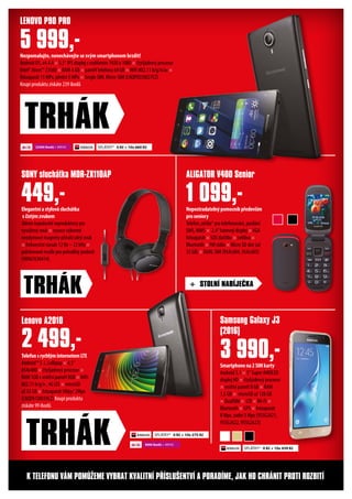 Nezpomalujte, nenechávejte se svým smartphonem brzdit!
Android OS, v4.4.4 × 5,5“ IPS displej s rozlišením 1920 x 1080 × čtyřjádrový procesor
Intel® Atom™ Z3560 × RAM 4 GB × paměť telefonu 64 GB ×WiFi 802.11 b/g/n/ac ×
fotoaparát 13 MPx, přední 5 MPx × Single SIM, Micro-SIM (LNQP0S50027CZ)
Koupí produktu získáte 239 ibodů
LENOVO P90 PRO
5 999,-
TRHÁK
TelefonsrychlýminternetemLTE
Android™ 5.1, Lollipop × 4,5“
854x480 × čtyřjádrový procesor ×
RAM 1GB x vnitřní paměť 8GB ×WiFi
802.11 b/g/n , 4G LTE × microSD
až 32 GB × fotoaparát 5Mpy/ 2Mpx
(LNQPA1J0039CZ) Koupí produktu
získáte 99 ibodů
Smartphonena2SIMkarty
Android 5.1 × 5“ Super AMOLED
displej HD × čtyřjádrový procesor
× vnitřní paměť 8 GB × RAM
1,5 GB × microSD až 128 GB
× DualSIM × LTE ×Wi-Fi ×
Bluetooth × GPS × fotoaparát
8 Mpx, zadní 5 Mpx (95SG2621,
95SG2622, 95SG2623)
Nepostradatelnýpomocníkpředevším
proseniory
Telefon„véčko“ pro telefonování, posílání
SMS, MMS × 2,4“ barevný displej ×VGA
fotoaparát × SOS tlačítko × svítilna ×
Bluetooth × FM rádio × Micro SD slot (až
32 GB) × DUAL SIM (95AL604, 95AL605)
Elegantníastylovásluchátka
sčistýmzvukem
30mm kopulovité reproduktory pro
vyvážený zvuk × vysoce výkonné
neodymové magnety přináší silný zvuk
× frekvenční rozsah 12 Hz – 22 kHz ×
polstrované mušle pro pohodlný poslech
(98967630414)
Lenovo A2010 Samsung Galaxy J3
(2016)
ALIGATOR V400 SeniorSONY sluchátka MDR-ZX110AP
2 499,- 3 990,-
1 099,-449,-
+ STOLNÍ NABÍJEČKA
TRHÁK
K TELEFONU VÁM POMŮŽEME VYBRAT KVALITNÍ PŘÍSLUŠENTVÍ A PORADÍME, JAK HO CHRÁNIT PROTI ROZBITÍ
SPLÁTKY* 0 Kč + 10x 660 Kč
SPLÁTKY* 0 Kč + 10x 275 Kč
22500 ibodů + 999 Kč
9000 ibodů + 499 KčTRHÁK SPLÁTKY* 0 Kč + 10x 439 Kč
 