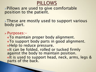 Pillows are used to give comfortable
position to the patient.
These are mostly used to support various
body part.
 Purposes:-
To maintain proper body alignment.
To support body parts in good alignment.
Help to reduce pressure.
It can be folded, rolled or tucked firmly
against the body to maintain position.
It is used to support head, neck, arms, legs &
parts of the back.
 