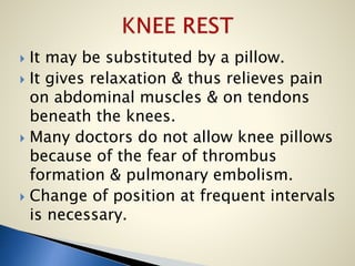  It may be substituted by a pillow.
 It gives relaxation & thus relieves pain
on abdominal muscles & on tendons
beneath the knees.
 Many doctors do not allow knee pillows
because of the fear of thrombus
formation & pulmonary embolism.
 Change of position at frequent intervals
is necessary.
 