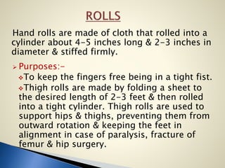 Hand rolls are made of cloth that rolled into a
cylinder about 4-5 inches long & 2-3 inches in
diameter & stiffed firmly.
 Purposes:-
To keep the fingers free being in a tight fist.
Thigh rolls are made by folding a sheet to
the desired length of 2-3 feet & then rolled
into a tight cylinder. Thigh rolls are used to
support hips & thighs, preventing them from
outward rotation & keeping the feet in
alignment in case of paralysis, fracture of
femur & hip surgery.
 