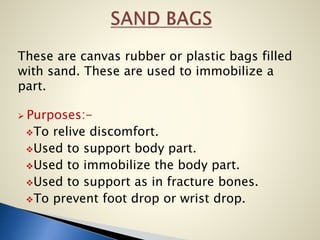 These are canvas rubber or plastic bags filled
with sand. These are used to immobilize a
part.
 Purposes:-
To relive discomfort.
Used to support body part.
Used to immobilize the body part.
Used to support as in fracture bones.
To prevent foot drop or wrist drop.
 
