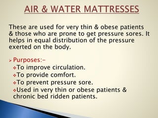 These are used for very thin & obese patients
& those who are prone to get pressure sores. It
helps in equal distribution of the pressure
exerted on the body.
 Purposes:-
To improve circulation.
To provide comfort.
To prevent pressure sore.
Used in very thin or obese patients &
chronic bed ridden patients.
 