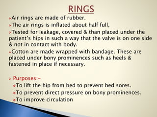 Air rings are made of rubber.
The air rings is inflated about half full,
Tested for leakage, covered & than placed under the
patient’s hips in such a way that the valve is on one side
& not in contact with body.
Cotton are made wrapped with bandage. These are
placed under bony prominences such as heels &
fastened in place if necessary.
 Purposes:-
To lift the hip from bed to prevent bed sores.
To prevent direct pressure on bony prominences.
To improve circulation
 